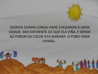 DESPOIS DUNHA LONGA VIAXE CHEGARON Á GRAN
CIDADE, MOI DIFERENTE DA QUE ELA VIÑA, E DENDE
ALÍ FORON EN COCHE ATA NAÍKARA -O POBO ONDE
VIVIRÍA-.
 