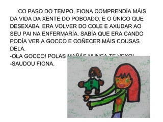 CO PASO DO TEMPO, FIONA COMPRENDÍA MÁIS
DA VIDA DA XENTE DO POBOADO. E O ÚNICO QUE
DESEXABA, ERA VOLVER DO COLE E AXUDAR AO
SEU PAI NA ENFERMARÍA. SABÍA QUE ERA CANDO
PODÍA VER A GOCCO E COÑECER MÁIS COUSAS
DELA.
-OLA GOCCO! POLAS MAÑÁS NUNCA TE VEXO!
-SAUDOU FIONA.
 
