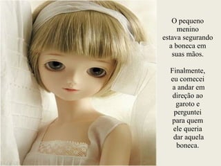 O pequeno
menino
estava segurando
a boneca em
suas mãos.
!
Finalmente,
eu comecei
a andar em
direção ao
garoto e
perguntei
para quem
ele queria
dar aquela
boneca.
 