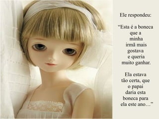 Ele respondeu:
!
“Esta é a boneca
que a
minha
irmã mais
gostava
e queria
muito ganhar.
!
Ela estava
tão certa, que
o papai
daria esta
boneca para
ela este ano…”
 
