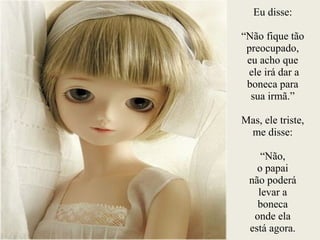 Eu disse:
!
“Não fique tão
preocupado,
eu acho que
ele irá dar a
boneca para
sua irmã.”
!
Mas, ele triste,
me disse:
!
“Não,
o papai
não poderá
levar a
boneca
onde ela
está agora.
 