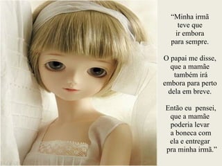 “Minha irmã
teve que
ir embora
para sempre.
!
O papai me disse,
que a mamãe
também irá
embora para perto
dela em breve.
!
Então eu pensei,
que a mamãe
poderia levar
a boneca com
ela e entregar
pra minha irmã.”
 
