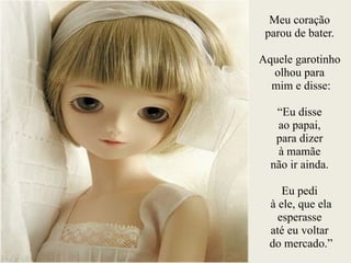 Meu coração
parou de bater.
!
Aquele garotinho
olhou para
mim e disse:
!
“Eu disse
ao papai,
para dizer
à mamãe
não ir ainda.
Eu pedi
à ele, que ela
esperasse
até eu voltar
do mercado.”
 