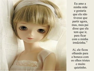 Eu amo a
minha mãe
e gostaria
que ela não
tivesse que
partir agora,
mas, meu pai
disse que ela
tem que ir,
para ficar
com a minha
irmãzinha.”
!
Aí, ele ficou
olhando para
a boneca com
os olhos tristes
e muito
quietinho.
 