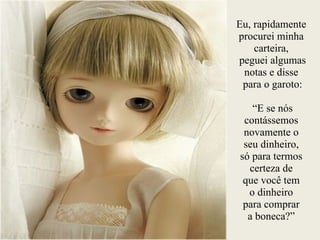 Eu, rapidamente
procurei minha
carteira, 
peguei algumas
notas e disse 
para o garoto:
 
“E se nós
contássemos
novamente o  
seu dinheiro,  
só para termos
certeza de  
que você tem  
o dinheiro  
para comprar  
a boneca?”
 