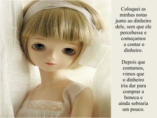 Coloquei as
minhas notas
junto ao dinheiro
dele, sem que ele
percebesse e
começamos
a contar o
dinheiro.
!
Depois que
contamos,
vimos que
o dinheiro
iria dar para
comprar a
boneca e
ainda sobraria
um pouco.
 