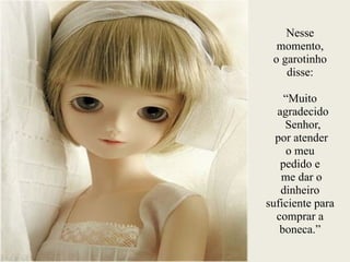 Nesse
momento,
o garotinho
disse:
!
“Muito
agradecido
Senhor,
por atender
o meu
pedido e
me dar o
dinheiro
suficiente para
comprar a
boneca.”
 