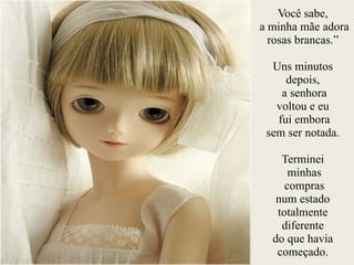 Você sabe,
a minha mãe adora
rosas brancas.”
!
Uns minutos
depois,
a senhora
voltou e eu
fui embora
sem ser notada.
!
Terminei
minhas
compras
num estado
totalmente
diferente
do que havia
começado.
 