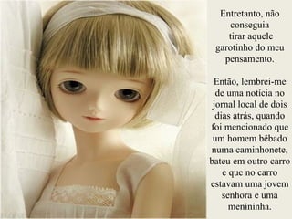 Entretanto, não
conseguia
tirar aquele
garotinho do meu
pensamento.
!
Então, lembrei-me
de uma notícia no
jornal local de dois
dias atrás, quando
foi mencionado que
um homem bêbado
numa caminhonete,
bateu em outro carro
e que no carro
estavam uma jovem
senhora e uma
menininha.
 