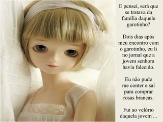 E pensei, será que
se tratava da
família daquele
garotinho?
!
Dois dias após
meu encontro com
o garotinho, eu li
no jornal que a
jovem senhora
havia falecido.
!
Eu não pude
me conter e saí
para comprar
rosas brancas.
!
Fui ao velório
daquela jovem ...
 