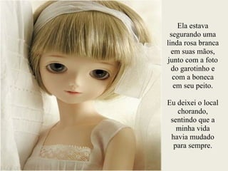 Ela estava
segurando uma
linda rosa branca
em suas mãos,
junto com a foto
do garotinho e
com a boneca
em seu peito.
!
Eu deixei o local
chorando,
sentindo que a
minha vida
havia mudado
para sempre.
 
