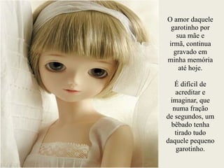O amor daquele
garotinho por
sua mãe e
irmã, continua
gravado em
minha memória
até hoje.
!
É difícil de
acreditar e
imaginar, que
numa fração
de segundos, um
bêbado tenha
tirado tudo
daquele pequeno
garotinho.
 
