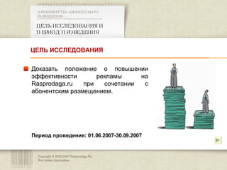 Copyright © 2003-2007 Rasprodaga.Ru.  Все права защищены. ЦЕЛЬ ИССЛЕДОВАНИЯ И ПЕРИОД ПРОВЕДЕНИЯ ПРЕИМУЩЕСТВА АБОНЕНТСКОГО РАЗМЕЩЕНИЯ  Доказать положение о повышении эффективности рекламы на  Rasprodaga.ru  при сочетании с абонентским размещением. Период проведения: 01.06.2007-30.09.2007 ЦЕЛЬ ИССЛЕДОВАНИЯ 