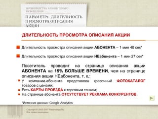 Copyright © 2003-2007 Rasprodaga.Ru.  Все права защищены. ПАРАМЕТР 1. ДЛИТЕЛЬНОСТЬ ПРОСМОТРА ОПИСАНИЯ АКЦИИ  ПРЕИМУЩЕСТВА АБОНЕНТСКОГО РАЗМЕЩЕНИЯ  Длительность просмотра описания акции  АБОНЕНТА  – 1 мин 40 сек * Длительность просмотра описания акции  НЕабонента  – 1 мин 27 сек * Посетитель проводит на странице описания акции  АБОНЕНТА  на  15% БОЛЬШЕ ВРЕМЕНИ , чем на странице описания акции НЕабонента, т. к.: У компании-абонента представлен красочный  ФОТОКАТАЛОГ  товаров с ценами; Есть  КАРТЫ ПРОЕЗДА  к торговым точкам; На странице абонента  ОТСУТСТВУЕТ РЕКЛАМА КОНКУРЕНТОВ . * Источник данных:  Google Analytics ДЛИТЕЛЬНОСТЬ ПРОСМОТРА ОПИСАНИЯ АКЦИИ 