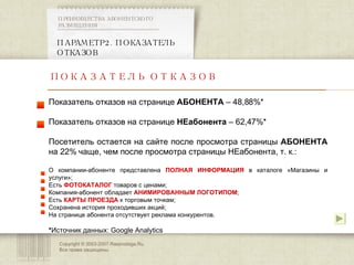 Copyright © 2003-2007 Rasprodaga.Ru.  Все права защищены. ПАРАМЕТР 2. ПОКАЗАТЕЛЬ ОТКАЗОВ  ПРЕИМУЩЕСТВА АБОНЕНТСКОГО РАЗМЕЩЕНИЯ  ПОКАЗАТЕЛЬ ОТКАЗОВ Показатель отказов на странице  АБОНЕНТА  – 48,88% * Показатель отказов на странице  НЕабонента  – 62,47% * Посетитель остается на сайте после просмотра страницы  АБОНЕНТА  на 22% чаще, чем после просмотра страницы НЕабонента, т. к.: О компании-абоненте представлена  ПОЛНАЯ ИНФОРМАЦИЯ   в каталоге «Магазины и услуги»; Есть  ФОТОКАТАЛОГ  товаров с ценами; Компания-абонент обладает  АНИМИРОВАННЫМ ЛОГОТИПОМ ; Есть  КАРТЫ ПРОЕЗДА   к торговым точкам; Сохранена история проходивших акций; На странице абонента отсутствует реклама конкурентов. * Источник данных:  Google Analytics 