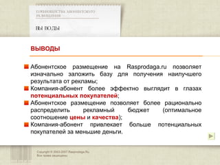 Copyright © 2003-2007 Rasprodaga.Ru.  Все права защищены. ВЫВОДЫ ПРЕИМУЩЕСТВА АБОНЕНТСКОГО РАЗМЕЩЕНИЯ   Абонентское размещение на  Rasprodaga.ru  позволяет изначально заложить базу для получения наилучшего результата от рекламы; Компания-абонент более эффектно выглядит в глазах  потенциальных покупателей ; Абонентское размещение позволяет более рационально распределить рекламный бюджет (оптимальное соотношение  цены   и  качества ); Компания-абонент привлекает больше потенциальных покупателей за меньшие деньги. ВЫВОДЫ 