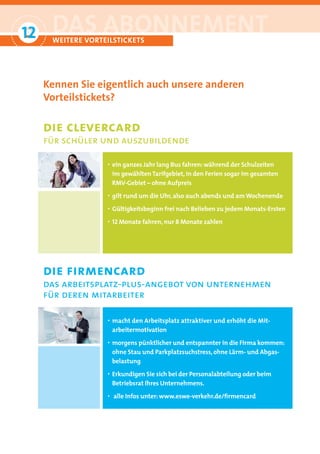 12
 °
      DAS ABONNEMENT
      WEITERE VORTEILSTICKETS




     Kennen Sie eigentlich auch unsere anderen
     Vorteilstickets?

     die clevercard
     für schüler und auszubildende

                   · ein ganzes Jahr lang Bus fahren: während der Schulzeiten
                       im gewählten Tarifgebiet, in den Ferien sogar im gesamten
                       RMV-Gebiet – ohne Aufpreis
                   · gilt rund um die Uhr, also auch abends und am Wochenende
                   · Gültigkeitsbeginn frei nach Belieben zu jedem Monats-Ersten
                   · 12 Monate fahren, nur 8 Monate zahlen




     die firmencard
     das arbeitsplatz-plus-angebot von unternehmen
     für deren mitarbeiter

                   · macht den Arbeitsplatz attraktiver und erhöht die Mit-
                       arbeitermotivation
                   · morgens pünktlicher und entspannter in die Firma kommen:
                       ohne Stau und Parkplatzsuchstress, ohne Lärm- und Abgas-
                       belastung
                   · Erkundigen Sie sich bei der Personalabteilung oder beim
                       Betriebsrat Ihres Unternehmens.
                   ·   alle Infos unter: www.eswe-verkehr.de/ﬁrmencard
 