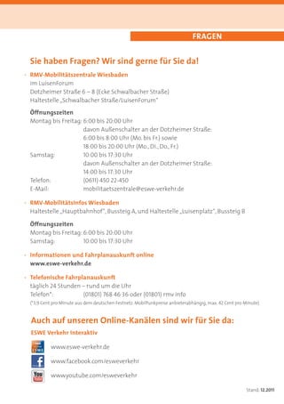 FRAGEN


  Sie haben Fragen? Wir sind gerne für Sie da!
· RMV-Mobilitätszentrale Wiesbaden
  im LuisenForum
  Dotzheimer Straße 6 – 8 (Ecke Schwalbacher Straße)
  Haltestelle „Schwalbacher Straße/LuisenForum“

  Öffnungszeiten
  Montag bis Freitag: 6:00 bis 20:00 Uhr
                      davon Außenschalter an der Dotzheimer Straße:
                      6:00 bis 8:00 Uhr (Mo. bis Fr.) sowie
                      18:00 bis 20:00 Uhr (Mo., Di., Do., Fr.)
  Samstag:            10:00 bis 17:30 Uhr
                      davon Außenschalter an der Dotzheimer Straße:
                      14:00 bis 17:30 Uhr
  Telefon:            (0611) 450 22-450
  E-Mail:             mobilitaetszentrale@eswe-verkehr.de

· RMV-Mobilitätsinfos Wiesbaden
  Haltestelle „Hauptbahnhof“, Bussteig A, und Haltestelle „Luisenplatz“, Bussteig B

  Öffnungszeiten
  Montag bis Freitag: 6:00 bis 20:00 Uhr
  Samstag:            10:00 bis 17:30 Uhr

· Informationen und Fahrplanauskunft online
  www.eswe-verkehr.de

· Telefonische Fahrplanauskunft
  täglich 24 Stunden – rund um die Uhr
  Telefon*:          (01801) 768 46 36 oder (01801) rmv info
  (*3,9 Cent pro Minute aus dem deutschen Festnetz. Mobilfunkpreise anbieterabhängig, max. 42 Cent pro Minute)


  Auch auf unseren Online-Kanälen sind wir für Sie da:
  ESWE Verkehr interaktiv

           www.eswe-verkehr.de

           www.facebook.com/esweverkehr

           www.youtube.com/esweverkehr

                                                                                                       Stand: 12.2011
 