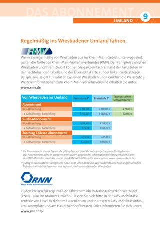 DAS ABONNEMENT                                                               UMLAND
                                                                                                        9
                                                                                                        °

Regelmäßig ins Wiesbadener Umland fahren.


Wenn Sie regelmäßig von Wiesbaden aus im Rhein-Main-Gebiet unterwegs sind,
gelten die Tarife des Rhein-Main-Verkehrsverbundes (RMV). Den Fahrpreis zwischen
Wiesbaden und Ihrem Zielort können Sie ganz einfach anhand der Farbstufen in
der nachfolgenden Tabelle und der Übersichtskarte auf der linken Seite ablesen.
Beispielsweise gilt für Fahrten zwischen Wiesbaden und Frankfurt die Preisstufe 5.
Weitere Informationen zum Rhein-Main-Verkehrsverbund erhalten Sie unter:
www.rmv.de

Von Wiesbaden ins Umland                    Preisstufe 4*     Preisstufe 5*
                                                                                Taunussteiner
                                                                                UmweltKarte**
 Abonnement 1
 10 x Abbuchung                                  à 118,00 a       à 158,00 a          à 77,00 a
 1 x Abbuchung / Barzahlung                      1.156,40 a       1.548,40 a          770,00 a
 9-Uhr-Abonnement        2

 10 x Abbuchung                                  à 94,40 a        à 118,50 a
 1 x Abbuchung / Barzahlung                        925,10 a        1.161,30 a
 Zuschlag 1. Klasse-Abonnement        3

 10 x Abbuchung                                   à 53,10 a         à 71,10 a
 1 x Abbuchung / Barzahlung                       520,40 a         696,80 a


* Ihr Abonnement dieser Preisstufe gilt in den auf der Fahrkarte eingetragenen Tarifgebieten.
  Das Abonnement wird in weiteren Preisstufen angeboten. Informationen hierzu erhalten Sie in
  der RMV-Mobilitätszentrale und in den RMV-Mobilitätsinfos sowie unter: www.eswe-verkehr.de
** gültig in Taunusstein (Tarifgebiete 6422, 6485 und 6488) und Wiesbaden/Mainz. Nur als persönliches
   Ticket erhältlich für Personen mit Wohnsitz in Taunusstein oder Wiesbaden.




Zu den Preisen für regelmäßige Fahrten im Rhein-Nahe-Nahverkehrsverbund
(RNN) – also ins Mainzer Umland – lassen Sie sich bitte in der RMV-Mobilitäts-
zentrale von ESWE Verkehr im LuisenForum und in unseren RMV-Mobilitätsinfos
am Luisenplatz und am Hauptbahnhof beraten. Oder informieren Sie sich unter:
www.rnn.info
 