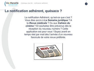 La notification adhérent, quésaco ?
Catalogue des BU : notification adhérent 2
La notification Adhérent, qu’est-ce que c’est ?
Vous êtes accro à La Semaine juridique ? A
la Revue médicale ? Ou aux Cahiers du
cinéma ? Et souhaitez être prévenus dès la
réception du nouveau numéro ? Cette
application est pour vous ! Soyez averti en
temps réel par mail dès l’arrivée d’un nouveau
fascicule de votre revue préférée.
 