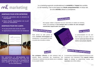 marketing
Nos spécialistes en mE-marketing vous
conseillent pour développer avec vous une
stratégie d’amélioration de la rentabilité de
votre société en étendant votre présence
sur les smartphones.
Le e-marketing augmente considérablement la rentabilité et l’impact des sociétés.
Le mE-marketing, c’est la suite logique de l’étude comportementale, en temps réel,
de votre clientèle utilisant un smartphone.
Nos équipes mettent à disposition tout leur savoir-faire en matière de marketing
mobile (mE-marketing) et vous assistent dans la création de votre campagne
commerciale, toujours selon vos critères.
Notre service de veille permet de
suivre l’évolution technologique des
smartphones. Il vous garantit de rester
à la pointe des innovations mobiles.
La personnalisation de nos solu-
tions n’est pas une option, mais un
impératif, parce que chacun de nos
clients a ses propres objectifs.
Nos prestigieux référents et notre présence dans ce
domaine depuis l’avènement des smartphones, font
d’Abonobo un partenaire des plus sérieux pour la réalisation
de vos projets mobiles.
Le marché des smartphones progresse fortement et conti-
nuellement, d’où l’importance d’une capacité créative
rapide de stratégie sur plates-formes mobiles, pour
maximiser votre chiffre d’affaire.
Collaboration
Veille technologique Sur mesure
Qualité
Marché des smartphones
01
AVANTAGES POUR VOTRE ENTREPRISE
Conseils spécialisés dans le domaine du
smartphone
Panel d’outils d’optimisation de la pré-
sence sur smartphone
AVANTAGES POUR VOS CLIENTS
Au plus proche des envies du client
Applications évoluant avec les tendances
 