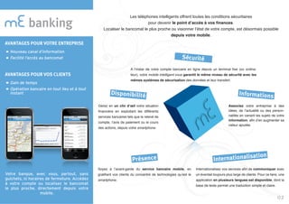 banking
Votre banque, avec vous, partout, sans
guichets, ni horaires de fermeture. Accédez
à votre compte ou localisez le bancomat
le plus proche, directement depuis votre
mobile.
Les téléphones intelligents offrent toutes les conditions sécuritaires
pour devenir le point d’accès à vos finances.
Localiser le bancomat le plus proche ou visionner l’état de votre compte, est désormais possible
depuis votre mobile.
A l’instar de votre compte bancaire en ligne depuis un terminal fixe (ou ordina-
teur), votre mobile intelligent vous garantit le même niveau de sécurité avec les
mêmes systèmes de sécurisation des données et leur transfert.
Gérez en un clin d’œil votre situation
financière en exploitant les différents
services bancaires tels que le relevé de
compte, l’avis de paiement ou le cours
des actions, depuis votre smartphone.
Associez votre entreprise à des
idées, de l’actualité ou des person-
nalités en variant les sujets de votre
information, afin d’en augmenter sa
valeur ajoutée.
Soyez à l’avant-garde du service bancaire mobile, en
gratifiant vos clients du concentré de technologies qu’est le
smartphone.
Internationalisez vos services afin de communiquer avec
un éventail toujours plus large de clients. Pour ce faire, une
application en plusieurs langues est disponible, dont la
base de texte permet une traduction simple et claire.
Sécurité
Disponibilité Informations
Présence Internationalisation
02
AVANTAGES POUR VOTRE ENTREPRISE
Nouveau canal d’information
Facilité l’accès au bancomat
AVANTAGES POUR VOS CLIENTS
Gain de temps
Opération bancaire en tout lieu et à tout
instant
 