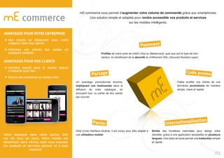 Votre boutique dans votre poche, 24h
sur 24, tous les jours. Votre mobile est
désormais votre vitrine, dont vous exposez
les produits et services partout et à tout
moment.
commerce
mE-commerce vous permet d’augmenter votre volume de commande grâce aux smartphones.
Une solution simple et adaptée pour rendre accessible vos produits et services
sur les mobiles intelligents.
Profitez de votre carte de crédit (Visa ou Mastercard), quel que soit le type de tran-
saction, en bénéficiant de la sécurité du chiffrement SSL (Secured Sockets Layer).
Un avantage promotionnel énorme,
impliquant vos mobinautes dans la
diffusion de votre catalogue, en
envoyant tout, ou partie de leur panier
par courriel.
Faites profiter vos clients de vos
dernières promotions de manière
simple, claire et rapide.
Sortez des frontières nationales pour élargir votre
clientèle, grâce à une application accessible en plusieurs
langues. Une base de texte permet une traduction simple
et rapide .
Doté d’une interface intuitive, il est conçu pour être adapté à
une utilisation mobile.
Paiement
Partage
Panier Internationalisation
Code promo
03
AVANTAGES POUR VOTRE ENTREPRISE
Vos clients se déplacent avec votre
magasin dans leur poche
Informez vos clients des soldes en
quelques instants
AVANTAGES POUR VOS CLIENTS
Achetez quand vous le voulez depuis
n’importe quel lieu
Suivre des enchères en temps réel
 