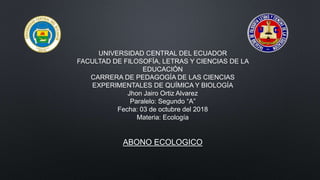 UNIVERSIDAD CENTRAL DEL ECUADOR
FACULTAD DE FILOSOFÍA, LETRAS Y CIENCIAS DE LA
EDUCACIÓN
CARRERA DE PEDAGOGÍA DE LAS CIENCIAS
EXPERIMENTALES DE QUÍMICA Y BIOLOGÍA
Jhon Jairo Ortiz Alvarez
Paralelo: Segundo “A”
Fecha: 03 de octubre del 2018
Materia: Ecología
ABONO ECOLOGICO
 
