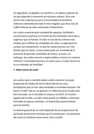 las legumbres, el algodón, las coníferas y el tabaco, especies de
las que depende la economía de naciones enteras. Pero aún
tienen más importancia para la humanidad los beneficios
indirectos obtenidos de todo el reino Vegetal, que lleva más de
3.000 millones de años realizando la fotosíntesis.

Los suelos muestran gran variedad de aspectos, fertilidad y
características químicas en función de los materiales minerales y
orgánicos que lo forman. El color es uno de los criterios más
simples para calificar las variedades de suelo. La regla general,
aunque con excepciones, es que los suelos oscuros son más
fértiles que los claros. La oscuridad suele ser resultado de la
presencia de grandes cantidades de humus. A veces, sin
embargo, los suelos oscuros o negros deben su tono a la materia
mineral o a humedad excesiva; en estos casos, el color oscuro no
es un indicador de fertilidad.

2. Sobre clases de suelo.



Los suelos rojos o castaño-rojizos suelen contener una gran
proporción de óxidos de hierro (derivado de las rocas
primigenias) que no han sido sometidos a humedad excesiva. Por
tanto, el color rojo es, en general, un indicio de que el suelo está
bien drenado, no es húmedo en exceso y es fértil. En muchos
lugares del mundo, un color rojizo puede ser debido a minerales
formados en épocas recientes, no disponibles químicamente
para las plantas

La textura general de un suelo depende de las proporciones de
partículas de distintos tamaños que lo constituyen. Las partículas
del suelo se clasifican como arena, limo y arcilla.
 