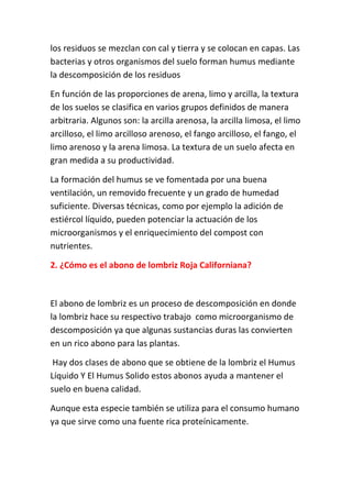 los residuos se mezclan con cal y tierra y se colocan en capas. Las
bacterias y otros organismos del suelo forman humus mediante
la descomposición de los residuos

En función de las proporciones de arena, limo y arcilla, la textura
de los suelos se clasifica en varios grupos definidos de manera
arbitraria. Algunos son: la arcilla arenosa, la arcilla limosa, el limo
arcilloso, el limo arcilloso arenoso, el fango arcilloso, el fango, el
limo arenoso y la arena limosa. La textura de un suelo afecta en
gran medida a su productividad.

La formación del humus se ve fomentada por una buena
ventilación, un removido frecuente y un grado de humedad
suficiente. Diversas técnicas, como por ejemplo la adición de
estiércol líquido, pueden potenciar la actuación de los
microorganismos y el enriquecimiento del compost con
nutrientes.

2. ¿Cómo es el abono de lombriz Roja Californiana?



El abono de lombriz es un proceso de descomposición en donde
la lombriz hace su respectivo trabajo como microorganismo de
descomposición ya que algunas sustancias duras las convierten
en un rico abono para las plantas.

 Hay dos clases de abono que se obtiene de la lombriz el Humus
Líquido Y El Humus Solido estos abonos ayuda a mantener el
suelo en buena calidad.

Aunque esta especie también se utiliza para el consumo humano
ya que sirve como una fuente rica proteínicamente.
 