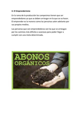 4. El Emprenderismo

En la rama de la producción los campesinos tienen que ser
emprendedores ya que se deben arriesgar en lo que se va hacer.
El emprender es la manera como las personas salen adelante por
sus propios medios.

Las personas que son emprendedoras son las que se arriesgan
por los caminos más difíciles o azarosos para poder llegar a
cumplir con una meta determinada.
 
