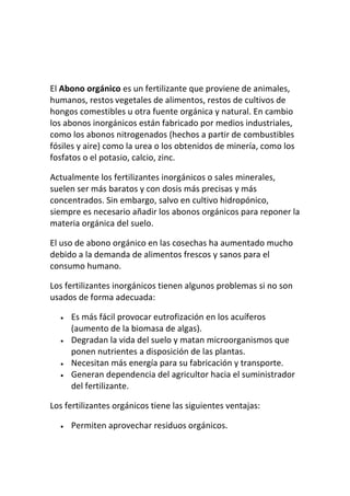El Abono orgánico es un fertilizante que proviene de animales,
humanos, restos vegetales de alimentos, restos de cultivos de
hongos comestibles u otra fuente orgánica y natural. En cambio
los abonos inorgánicos están fabricado por medios industriales,
como los abonos nitrogenados (hechos a partir de combustibles
fósiles y aire) como la urea o los obtenidos de minería, como los
fosfatos o el potasio, calcio, zinc.

Actualmente los fertilizantes inorgánicos o sales minerales,
suelen ser más baratos y con dosis más precisas y más
concentrados. Sin embargo, salvo en cultivo hidropónico,
siempre es necesario añadir los abonos orgánicos para reponer la
materia orgánica del suelo.

El uso de abono orgánico en las cosechas ha aumentado mucho
debido a la demanda de alimentos frescos y sanos para el
consumo humano.

Los fertilizantes inorgánicos tienen algunos problemas si no son
usados de forma adecuada:

     Es más fácil provocar eutrofización en los acuíferos
     (aumento de la biomasa de algas).
     Degradan la vida del suelo y matan microorganismos que
     ponen nutrientes a disposición de las plantas.
     Necesitan más energía para su fabricación y transporte.
     Generan dependencia del agricultor hacia el suministrador
     del fertilizante.

Los fertilizantes orgánicos tiene las siguientes ventajas:

     Permiten aprovechar residuos orgánicos.
 