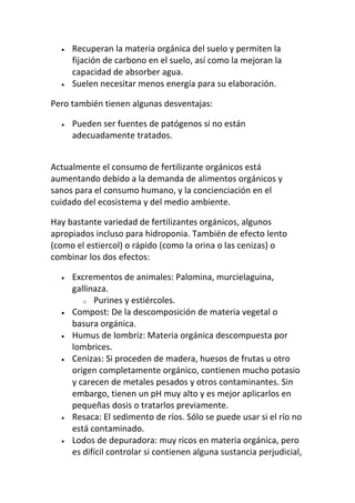 Recuperan la materia orgánica del suelo y permiten la
     fijación de carbono en el suelo, así como la mejoran la
     capacidad de absorber agua.
     Suelen necesitar menos energía para su elaboración.

Pero también tienen algunas desventajas:

     Pueden ser fuentes de patógenos si no están
     adecuadamente tratados.


Actualmente el consumo de fertilizante orgánicos está
aumentando debido a la demanda de alimentos orgánicos y
sanos para el consumo humano, y la concienciación en el
cuidado del ecosistema y del medio ambiente.

Hay bastante variedad de fertilizantes orgánicos, algunos
apropiados incluso para hidroponia. También de efecto lento
(como el estiercol) o rápido (como la orina o las cenizas) o
combinar los dos efectos:

     Excrementos de animales: Palomina, murcielaguina,
     gallinaza.
        o Purines y estiércoles.
     Compost: De la descomposición de materia vegetal o
     basura orgánica.
     Humus de lombriz: Materia orgánica descompuesta por
     lombrices.
     Cenizas: Si proceden de madera, huesos de frutas u otro
     origen completamente orgánico, contienen mucho potasio
     y carecen de metales pesados y otros contaminantes. Sin
     embargo, tienen un pH muy alto y es mejor aplicarlos en
     pequeñas dosis o tratarlos previamente.
     Resaca: El sedimento de ríos. Sólo se puede usar si el río no
     está contaminado.
     Lodos de depuradora: muy ricos en materia orgánica, pero
     es difícil controlar si contienen alguna sustancia perjudicial,
 