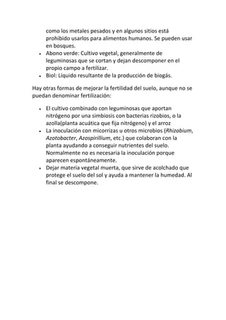 como los metales pesados y en algunos sitios está
     prohibido usarlos para alimentos humanos. Se pueden usar
     en bosques.
     Abono verde: Cultivo vegetal, generalmente de
     leguminosas que se cortan y dejan descomponer en el
     propio campo a fertilizar.
     Biol: Líquido resultante de la producción de biogás.

Hay otras formas de mejorar la fertilidad del suelo, aunque no se
puedan denominar fertilización:

     El cultivo combinado con leguminosas que aportan
     nitrógeno por una simbiosis con bacterias rizobios, o la
     azolla(planta acuática que fija nitrógeno) y el arroz
     La inoculación con micorrizas u otros microbios (Rhizobium,
     Azotobacter, Azospirillium, etc.) que colaboran con la
     planta ayudando a conseguir nutrientes del suelo.
     Normalmente no es necesaria la inoculación porque
     aparecen espontáneamente.
     Dejar materia vegetal muerta, que sirve de acolchado que
     protege el suelo del sol y ayuda a mantener la humedad. Al
     final se descompone.
 