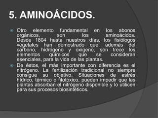 5. AMINOÁCIDOS.
   Otro elemento fundamental en los abonos
    orgánicos,        son          los       aminoácidos.
    Desde 1804 hasta nuestros días, los fisiólogos
    vegetales han demostrado que, además del
    carbono, hidrógeno y oxígeno, son trece los
    elementos      químicos      que     se    consideran
    esenciales, para la vida de las plantas.
   De éstos, el más importante con diferencia es el
    nitrógeno. La fertilización tradicional no siempre
    consigue su objetivo. Situaciones de estrés
    hídrico, térmico o fitotóxico, pueden impedir que las
    plantas absorban el nitrógeno disponible y lo utilicen
    para sus procesos biosintéticos.
 