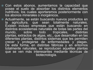    Con estos abonos, aumentamos la capacidad que
    posee el suelo de absorber los distintos elementos
    nutritivos, los cuales aportaremos posteriormente con
    los abonos minerales o inorgánicos.
   Actualmente, se están buscando nuevos productos en
    la agricultura, que sean totalmente naturales.
    Existen incluso empresas que están buscando en
    distintos ecosistemas naturales de todas las partes del
    mundo,        sobre     todo      tropicales,    distintas
    plantas, extractos de algas, etc., que desarrollan en las
    diferentes plantas, distintos sistemas que les permiten
    crecer y protegerse de enfermedades y plagas.
    De esta forma, en distintas fábricas y en entornos
    totalmente naturales, se reproducen aquellas plantas
    que se ven más interesantes mediante técnicas de
                          biotecnología.
 