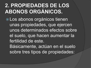 2. PROPIEDADES DE LOS
ABONOS ORGÁNICOS.
 Los  abonos orgánicos tienen
 unas propiedades, que ejercen
 unos determinados efectos sobre
 el suelo, que hacen aumentar la
 fertilidad de este.
 Básicamente, actúan en el suelo
 sobre tres tipos de propiedades:
 