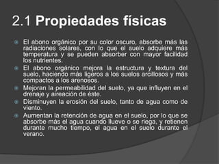 2.1 Propiedades físicas
   El abono orgánico por su color oscuro, absorbe más las
    radiaciones solares, con lo que el suelo adquiere más
    temperatura y se pueden absorber con mayor facilidad
    los nutrientes.
   El abono orgánico mejora la estructura y textura del
    suelo, haciendo más ligeros a los suelos arcillosos y más
    compactos a los arenosos.
   Mejoran la permeabilidad del suelo, ya que influyen en el
    drenaje y aireación de éste.
   Disminuyen la erosión del suelo, tanto de agua como de
    viento.
   Aumentan la retención de agua en el suelo, por lo que se
    absorbe más el agua cuando llueve o se riega, y retienen
    durante mucho tiempo, el agua en el suelo durante el
    verano.
 