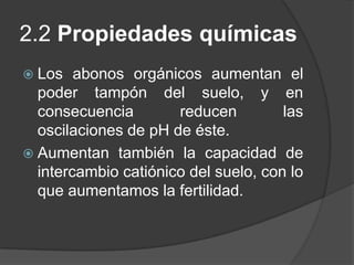 2.2 Propiedades químicas
 Los   abonos orgánicos aumentan el
  poder tampón del suelo, y en
  consecuencia        reducen         las
  oscilaciones de pH de éste.
 Aumentan también la capacidad de
  intercambio catiónico del suelo, con lo
  que aumentamos la fertilidad.
 
