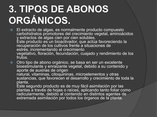 3. TIPOS DE ABONOS
ORGÁNICOS.
 El extracto de algas, es normalmente producto compuesto
  carbohidratos promotores del crecimiento vegetal, aminoácidos
  y extractos de algas cien por cien solubles.
  Este producto es un bioactivador, que actúa favoreciendo la
  recuperación de los cultivos frente a situaciones de
  estrés, incrementando el crecimiento
  vegetativo, floración, fecundación, cuajado y rendimiento de los
  frutos.
 Otro tipo de abono orgánico, se basa en ser un excelente
  bioestimulante y enraizante vegetal, debido a su contenido y
  aporte de auxinas de origen
  natural, vitaminas, citoquininas, microelementos y otras
  sustancias, que favorecen el desarrollo y crecimiento de toda la
  planta.
  Este segundo producto es de muy fácil asimilación por las
  plantas a través de hojas o raíces, aplicando tanto foliar como
  radicularmente, debido al contenido en distintos agentes de
  extremada asimilación por todos los órganos de la planta.
 