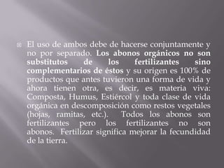    El uso de ambos debe de hacerse conjuntamente y
    no por separado. Los abonos orgánicos no son
    substitutos    de      los    fertilizantes   sino
    complementarios de éstos y su origen es 100% de
    productos que antes tuvieron una forma de vida y
    ahora tienen otra, es decir, es materia viva:
    Composta, Humus, Estiércol y toda clase de vida
    orgánica en descomposición como restos vegetales
    (hojas, ramitas, etc.).    Todos los abonos son
    fertilizantes pero los fertilizantes no son
    abonos. Fertilizar significa mejorar la fecundidad
    de la tierra.
 