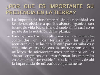   La importancia fundamental de su necesidad en
    las tierras obedece a que los abonos orgánicos son
    fuente de vida bacteriana del suelo sin la cual no se
    puede dar la nutrición de las plantas.
   Para aprovechar la aplicación de los minerales
    contenidos en los fertilizantes, las plantas
    requieren que se los den "listos" para asimilarlos y
    esto solo es posible con la intervención de los
    millones de microorganismos contenidos en los
    abonos orgánicos que transforman los minerales
    en elementos "comestibles" para las plantas, de ahí
    la importancia de utilizarlos conjuntamente.
 
