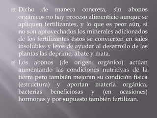    Dicho de manera concreta, sin abonos
    orgánicos no hay proceso alimenticio aunque se
    apliquen fertilizantes, y lo que es peor aún, si
    no son aprovechados los minerales adicionados
    de los fertilizantes éstos se convierten en sales
    insolubles y lejos de ayudar al desarrollo de las
    plantas las deprime, abate y mata.
   Los abonos (de origen orgánico) actúan
    aumentando las condiciones nutritivas de la
    tierra pero también mejoran su condición física
    (estructura) y aportan materia orgánica,
    bacterias beneficiosas y (en ocasiones)
    hormonas y por supuesto también fertilizan.
 