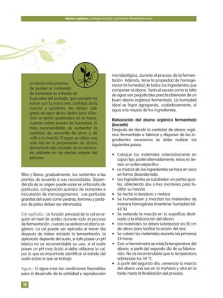 filtra y libera, gradualmente, los nutrientes a las
plantas de acuerdo a sus necesidades. Depen-
diendo de su origen puede variar en el tamaño de
partículas, composición química de nutrientes e
inoculación de microorganismos. Las partículas
grandes del suelo como piedras, terrones y peda-
zos de palos deben ser eliminados.
Cal agrícola.- La función principal de la cal es re-
gular el nivel de acidez durante todo el proceso
de fermentación, cuando se elabora el abono or-
gánico. La cal puede ser aplicada al tercer día
después de haber iniciado la fermentación, la
aplicación depende del suelo, si éste posee un pH
básico no es recomendable su uso, si el suelo
posee un pH muy ácido si debe utilizarse la cal,
por lo que es importante identificar el estado del
suelo sobre el que se trabaja.
Agua.- El agua crea las condiciones favorables
para el desarrollo de la actividad y reproducción
microbiológica, durante el proceso de la fermen-
tación. Además, tiene la propiedad de homoge-
neizar la humedad de todos los ingredientes que
componen el abono. Tanto el exceso como la falta
de agua son perjudiciales para la obtención de un
buen abono orgánico fermentado. La humedad
ideal se logra agregando, cuidadosamente, el
agua a la mezcla de los ingredientes.
Elaboración del abono orgánico fermentado
(bocashi)
Después de decidir la cantidad de abono orgá-
nico fermentado a fabricar y disponer de los in-
gredientes necesarios se debe realizar los
siguientes pasos:
• Coloque los materiales ordenadamente en
capas tipo pastel alternadamente, éstos no tie-
nen un orden especifico
• La mezcla de los ingredientes se hace en seco
en forma desordenada;
• Los ingredientes se subdividen en partes igua-
les, obteniendo dos o tres montones para fa-
cilitar su mezcla.
• Se hecha la levadura y melaza
• Se humedecen y mezclan los materiales de
manera homogénea (mantener humedad 60-
65 %)
• Se extiende la mezcla en la superficie desti-
nada a la elaboración del abono.
• Los materiales no deben sobrepasar los 50 cm
de altura para facilitar la acción del aire.
• Se cubren los materiales durante las primeras
24 horas
• Con un termómetro se mide la temperatura del
abono, a partir del segundo día de su fabrica-
ción. No es recomendable que la temperatura
sobrepase los 50 ºC.
• A partir del segundo día, comenzar la mezcla
del abono una vez en la mañana y otra en la
tarde hasta la finalización del proceso.
Abonos orgánicos, protegen el suelo y garantizan alimentación sana
10
La forma más práctica
de probar el contenido
de humedad es a través de
la prueba del puñado, que consiste en
tomar con la mano una cantidad de la
mezcla y apretarla. No deben salir
gotas de agua de los dedos pero sí for-
mar un terrón quebradizo en la mano;
cuando existe exceso de humedad, lo
más recomendable es aumentar la
cantidad de cascarilla de arroz o de
café a la mezcla. El agua se utiliza una
sola vez en la preparación de abono
fermentado tipo bocashi, no es necesa-
rio utilizarla en las demás etapas del
proceso.
 