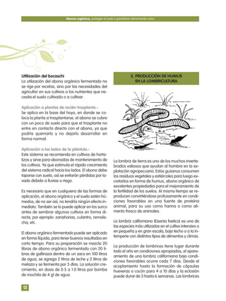 Utilización del bocaschi
La utilización del abono orgánico fermentado no
se rige por recetas, sino por las necesidades del
agricultor en sus cultivos o los nutrientes que ne-
cesita el suelo cultivado o a cultivar:
Aplicación a plantas de recién trasplante.-
Se aplica en la base del hoyo, en donde se co-
loca la planta a trasplantarse, el abono se cubre
con un poco de suelo para que el trasplante no
entre en contacto directo con el abono, ya que
podría quemarlo y no dejarlo desarrollar en
forma normal.
Aplicación a los lados de la plántula.-
Este sistema se recomienda en cultivos de horta-
lizas y sirve para abonadas de mantenimiento de
los cultivos. Ya que estimula el rápido crecimiento
del sistema radical hacia los lados. El abono debe
taparse con suelo, así se evitarán pérdidas por la-
vado debido a lluvias o riego.
Es necesario que en cualquiera de las formas de
aplicación, el abono orgánico y el suelo estén hú-
medos, de no ser así, no tendría ningún efecto in-
mediato. También se lo puede aplicar en los surco
antes de sembrar algunos cultivos en forma di-
recta, por ejemplo: zanahorias, culantro, remola-
cha, etc.
El abono orgánico fermentado puede ser aplicado
en forma líquida, para tener buenos resultados en
corto tiempo. Para su preparación se mezcla 20
libras de abono orgánico fermentado con 20 li-
bras de gallinaza dentro de un saco en 100 litros
de agua; se agrega 2 litros de leche y 2 litros de
melaza y se fermenta por 5 días. La solución cre-
cimiento, en dosis de 0.5 a 1.0 litros por bomba
de mochila de 4 gl de agua.
2. PRODUCCIÓN DE HUMUS
EN LA LOMBRICULTURA
La lombriz de tierra es uno de los muchos inverte-
brados valiosos que ayudan al hombre en la ex-
plotación agropecuaria. Estos gusanos consumen
los residuos vegetales y estiércoles para luego ex-
cretarlos en forma de humus, abono orgánico de
excelentes propiedades para el mejoramiento de
la fertilidad de los suelos. Al mismo tiempo se re-
producen convirtiéndose profusamente en condi-
ciones favorables en una fuente de proteína
animal, para su uso como harina o como ali-
mento fresco de animales.
La lombriz californiana (Eisenia foetica) es una de
las especies más utilizadas en el cultivo intensivo o
en pequeña y en gran escala, bajo techo o a la in-
temperie con distintos tipos de alimentos y climas.
La producción de lombrices tiene lugar durante
todo el año en condiciones apropiadas, el apare-
amiento de una lombriz californiana bajo condi-
ciones favorables ocurre cada 7 días. Desde el
acoplamiento hasta la formación de cápsulas
hueveras o cocón para 4 a 10 días y la eclosión
puede durar de 3 hasta 6 semanas. Las lombrices
Abonos orgánicos, protegen el suelo y garantizan alimentación sana
12
 