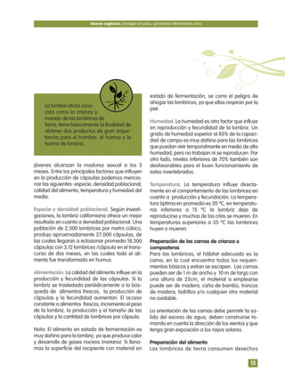 jóvenes alcanzan la madurez sexual a los 3
meses. Entre los principales factores que influyen
en la producción de cápsulas podemos mencio-
nar las siguientes: especie, densidad poblacional,
calidad del alimento, temperatura y humedad del
medio.
Especie y densidad poblacional. Según investi-
gaciones, la lombriz californiana ofrece un mejor
resultado en cuanto a densidad poblacional. Una
población de 2,500 lombrices por metro cúbico,
produjo aproximadamente 27,000 cápsulas, de
las cuales llegaran a eclosionar promedio 18,300
cápsulas con 3,12 lombrices /cápsula en el trans-
curso de dos meses, en las cuales todo el ali-
mento fue transformado en humus.
Alimentación. La calidad del alimento influye en la
producción y fecundidad de las cápsulas. Si la
lombriz se trasladada periódicamente a la bús-
queda de alimentos frescos, la producción de
cápsulas y la fecundidad aumentan. El acceso
constante a alimentos frescos, incrementa el peso
de la lombriz, la producción y el tamaño de las
cápsulas y la cantidad de lombrices por cápsula.
Nota: El alimento en estado de fermentación es
muy dañino para la lombriz, ya que produce calor
y desarrollo de gases nocivos (metano). Si llena-
mos la superficie del recipiente con material en
estado de fermentación, se corre el peligro de
ahogar las lombrices, ya que ellas respiran por la
piel.
Humedad. La humedad es otro factor que influye
en reproducción y fecundidad de la lombriz. Un
grado de humedad superior al 85% de la capaci-
dad de campo es muy dañino para las lombrices
que puedan vivir temporalmente en medio de alta
humedad, pero no trabajan ni se reproducen. Por
otro lado, niveles inferiores de 70% también son
desfavorables para el buen funcionamiento de
estos invertebrados.
Temperatura. La temperatura influye directa-
mente en el comportamiento de las lombrices en
cuanto a producción y fecundación. La tempera-
tura óptima en promedio es 20 ºC, en temperatu-
ras inferiores a 15 ºC la lombriz deja de
reproducirse y muchas de las crías se mueren. En
temperaturas superiores a 35 ºC las lombrices
huyen o mueren.
Preparación de las camas de crianza o
composteras
Para las lombrices, el hábitat adecuado es la
cama, en la cual encuentra todos los requeri-
mientos básicos y evitan se escapen. Las camas
pueden ser de 1 m de ancho y 10 m de largo con
una altura de 25cm, el material a emplearse
puede ser de madera, caña de bambú, troncos
de madera, ladrillos y/o cualquier otro material
no oxidable.
La orientación de las camas debe permitir la sa-
lida del exceso de agua, deben construirse to-
mando en cuenta la dirección de los vientos y que
tenga gran exposición a los rayos solares.
Preparación del alimento
Las lombrices de tierra consumen desechos
Abonos orgánicos, protegen el suelo y garantizan alimentación sana
13
La lombricultura cono-
cida como la crianza y
manejo de las lombrices de
tierra, tiene básicamente la finalidad de
obtener dos productos de gran impor-
tancia para el hombre: el humus y la
harina de lombriz.
 