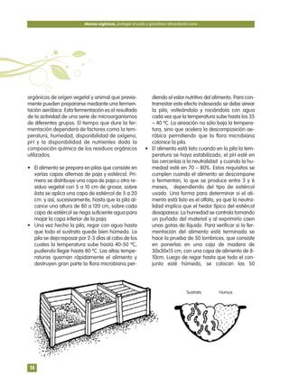 orgánicos de origen vegetal y animal que previa-
mente pueden prepararse mediante una fermen-
tación aeróbica. Esta fermentación es el resultado
de la actividad de una serie de microorganismos
de diferentes grupos. El tiempo que dure la fer-
mentación dependerá de factores como la tem-
peratura, humedad, disponibilidad de oxígeno,
pH y la disponibilidad de nutrientes dada la
composición química de los residuos orgánicos
utilizados.
• El alimento se prepara en pilas que consiste en
varias capas alternas de paja y estiércol. Pri-
mero se distribuye una capa de paja u otro re-
siduo vegetal con 5 a 10 cm de grosor, sobre
ésta se aplica una capa de estiércol de 5 a 20
cm. y así, sucesivamente, hasta que la pila al-
cance una altura de 80 a 120 cm, sobre cada
capa de estiércol se riega suficiente agua para
mojar la capa inferior de la paja.
• Una vez hecha la pila, regar con agua hasta
que todo el sustrato quede bien húmedo. La
pila se deja reposar por 2-3 días al cabo de los
cuales la temperatura sube hasta 40-50 ºC,
pudiendo llegar hasta 80 ºC. Las altas tempe-
raturas queman rápidamente el alimento y
destruyen gran parte la flora microbiana per-
diendo el valor nutritivo del alimento. Para con-
trarrestar este efecto indeseado se debe airear
la pila, volteándola y rociándola con agua
cada vez que la temperatura sube hasta los 35
– 40 ºC. La aireación no sólo baja la tempera-
tura, sino que acelera la descomposición ae-
róbica permitiendo que la flora microbiana
colonice la pila.
• El alimento está listo cuando en la pila la tem-
peratura se haya estabilizado, el pH esté en
las cercanías a la neutralidad y cuando la hu-
medad esté en 70 – 80%. Estos requisitos se
cumplen cuando el alimento se descompone
o fermentan, lo que se produce entre 3 y 6
meses, dependiendo del tipo de estiércol
usado. Una forma para determinar si el ali-
mento está listo es el olfato, ya que la neutra-
lidad implica que el hedor típico del estiércol
desaparece. La humedad se controla tomando
un puñado del material y al exprimirlo caen
unas gotas de líquido. Para verificar si la fer-
mentación del alimento está terminada se
hace la prueba de 50 lombrices, que consiste
en ponerlas en una caja de madera de
30x30x15 cm, con una capa de alimento de 8-
10cm. Luego de regar hasta que todo el con-
junto esté húmedo, se colocan las 50
Abonos orgánicos, protegen el suelo y garantizan alimentación sana
14
Sustrato Humus
 