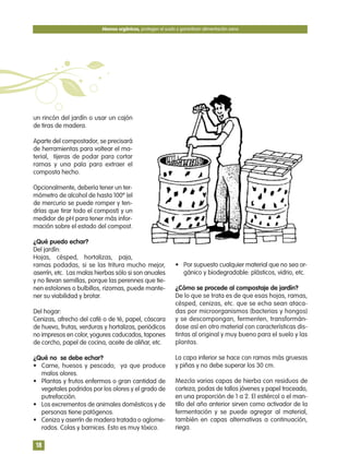 un rincón del jardín o usar un cajón
de tiras de madera.
Aparte del compostador, se precisará
de herramientas para voltear el ma-
terial, tijeras de podar para cortar
ramas y una pala para extraer el
composta hecho.
Opcionalmente, debería tener un ter-
mómetro de alcohol de hasta 100º (el
de mercurio se puede romper y ten-
drías que tirar todo el compost) y un
medidor de pH para tener más infor-
mación sobre el estado del compost.
¿Qué puedo echar?
Del jardín:
Hojas, césped, hortalizas, paja,
ramas podadas, si se las tritura mucho mejor,
aserrín, etc. Las malas hierbas sólo si son anuales
y no llevan semillas, porque las perennes que tie-
nen estolones o bulbillos, rizomas, puede mante-
ner su viabilidad y brotar.
Del hogar:
Cenizas, afrecho del café o de té, papel, cáscara
de huevo, frutas, verduras y hortalizas, periódicos
no impresos en color, yogures caducados, tapones
de corcho, papel de cocina, aceite de aliñar, etc.
¿Qué no se debe echar?
• Carne, huesos y pescado; ya que produce
malos olores.
• Plantas y frutos enfermos o gran cantidad de
vegetales podridos por los olores y el grado de
putrefacción.
• Los excrementos de animales domésticos y de
personas tiene patógenos.
• Ceniza y aserrín de madera tratada o aglome-
rados. Colas y barnices. Esto es muy tóxico.
• Por supuesto cualquier material que no sea or-
gánico y biodegradable: plásticos, vidrio, etc.
¿Cómo se procede al compostaje de jardín?
De lo que se trata es de que esas hojas, ramas,
césped, cenizas, etc. que se echa sean ataca-
das por microorganismos (bacterias y hongos)
y se descompongan, fermenten, transformán-
dose así en otro material con características dis-
tintas al original y muy bueno para el suelo y las
plantas.
La capa inferior se hace con ramas más gruesas
y piñas y no debe superar los 30 cm.
Mezcla varias capas de hierba con residuos de
corteza, podas de tallos jóvenes y papel troceado,
en una proporción de 1 a 2. El estiércol o el man-
tillo del año anterior sirven como activador de la
fermentación y se puede agregar al material,
también en capas alternativas a continuación,
riega.
Abonos orgánicos, protegen el suelo y garantizan alimentación sana
18
 