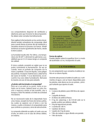 Los compostadores disponen de ventilación y
aberturas para que funcione la descomposición.
No deben estar cerrados herméticamente.
Para agilizar la fermentación en los centros de jar-
dinería venden activadores de compostaje, ideal
para cuando llenas el primer día de instalación y
necesitas arrancar el proceso con fuerza. Añadir
lombrices es bueno igualmente (de hecho, desde
la tierra suben).
La humedad resulta vital. Por último, una tempe-
ratura de 40-60º C eliminará los gérmenes y po-
sibilitará que en 3 ó 4 meses tenga un composta
de calidad.
El único cuidado consistirá en vigilar que no se
pudra controlando la fermentación. De vez en
cuando, tome un puñado de composta con la
mano y apriétalo. Si escurre líquido, corre peligro
de pudrirse. Incorpore material seco y dele forma
de nuevo al montón. Y si se desmorona, se en-
cuentra muy seco debe humedecerlo. Remueve
la mezcla una vez al mes para airearla.
¿Cuándo está terminado el compostaje?
Para ver si ya está en su punto, tome un pu-
ñado con la mano. Deberá tener un color ma-
rrón o negruzco similar al del mantillo, olor a
bosque y estar frío debido a la falta de actividad
microbiana.
No se reconocerá nada de lo depositado hace
unos meses, excepto los trozos de ramas y piñas,
las cuales se separan con el tamiz o con las
manos y vuelta a introducir al compostador para
que continúe su proceso y sirva de estructurante.
La composta obtenida se aplica al suelo una vez
al año, en otoño o en el caso de climas cálidos,
en invierno.
Forma de aplicar
Puedes dejarlo sobre la superficie (5cm.) a modo
de acolchado o si no, incorporarlo al suelo.
5. EL TÉ DE ESTIÉRCOL
Es una preparación que convierte el estiércol só-
lido en un abono líquido.
Durante este proceso el estiércol suelta sus nutri-
mentos al agua y así se hacen disponibles para
las plantas, este abono es rico en potasio, princi-
pal nutriente que aporta al suelo.
Materiales
• 1 caneca de plástico para 200 litros de capaci-
dad.
• 1 saquillo de lienzo.
• 25 libras de estiércol fresco.
• 4 kg de sulpomag o de 0-0-60 este se lo
puede sustituir por plátano rallado
• 4 kg de leguminosa picada.
• 1 cuerda de 1.80 m.
• 1 pedazo de lienzo.
• 1 piedra de 5 kg de peso.
• 1 litro de melaza o agua diluida una panela.
• 1 litro de leche.
Abonos orgánicos, protegen el suelo y garantizan alimentación sana
19
Si no usas la composta
de inmediato, puedes
guardarlo en bolsas o sacos cerrados
forma hermética. Si al estrujarlo des-
prende líquido, no lo almacenes en bol-
sas, ya que podría podrir.
 