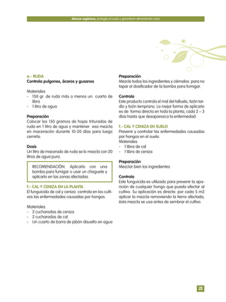e.- RUDA
Controla pulgones, ácaros y gusanos
Materiales
- 150 gr. de ruda más o menos un cuarto de
libra
- 1 litro de agua
Preparación
Colocar los 150 gramos de hojas trituradas de
ruda en 1 litro de agua y mantener esa mezcla
en maceración durante 10-20 días para luego
cernirla.
Dosis
Un litro de macerado de ruda se lo mezcla con 20
litros de agua pura.
RECOMENDACIÓN: Aplicarlo con una
bomba para fumigar o usar un chisguete y
aplicarlo en las zonas afectadas.
f.- CAL Y CENIZA EN LA PLANTA
El funguicida de cal y ceniza controla en los culti-
vos las enfermedades causadas por hongos.
Materiales
- 2 cucharadas de ceniza
- 2 cucharadas de cal
- Un cuarto de barra de jabón disuelto en agua
Preparación
Mezcle todos los ingredientes y ciérnalos para no
tapar el dosificador de la bomba para fumigar.
Controla
Este producto controla el mal del talluelo, tizón tar-
dío y tizón temprano. La mejor forma de aplicarlo
es de forma directa en toda la planta, cada 2 – 3
días hasta que desaparezca la enfermedad.
f.- CAL Y CENIZA EN SUELO
Prevenir y controlar las enfermedades causadas
por hongos en el suelo.
Materiales
- 1 libra de cal
- 1 libra de ceniza
Preparación
Mezclar bien los ingredientes
Controla
Este funguicida es utilizado para prevenir la apa-
rición de cualquier hongo que pueda afectar al
cultivo. Su aplicación es directa: por cada 5 m2
aplicar la mezcla removiendo la tierra afectada,
ésta mezcla se usa antes de sembrar el cultivo.
Abonos orgánicos, protegen el suelo y garantizan alimentación sana
23
 